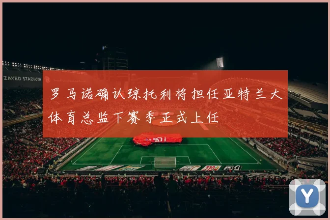 罗马诺确认琼托利将担任亚特兰大体育总监下赛季正式上任