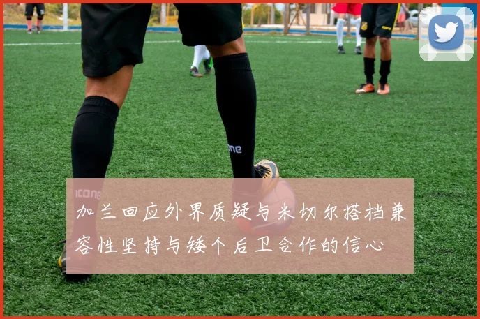 加兰回应外界质疑与米切尔搭档兼容性坚持与矮个后卫合作的信心