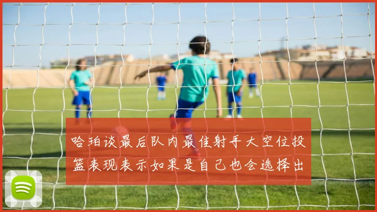 哈珀谈最后队内最佳射手大空位投篮表现表示如果是自己也会选择出手