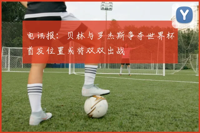 电讯报：贝林与罗杰斯争夺世界杯首发位置或将双双出战