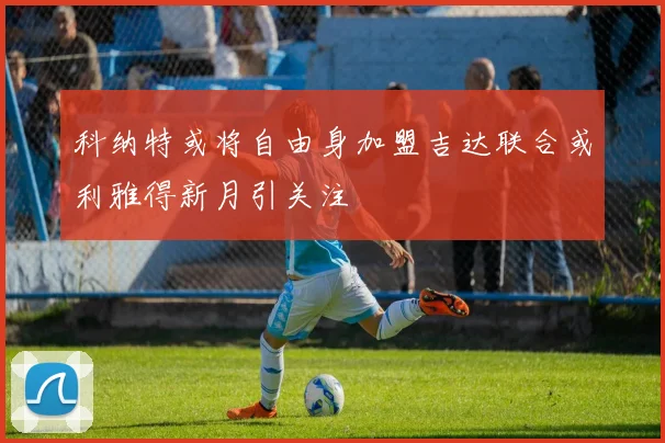 科纳特或将自由身加盟吉达联合或利雅得新月引关注