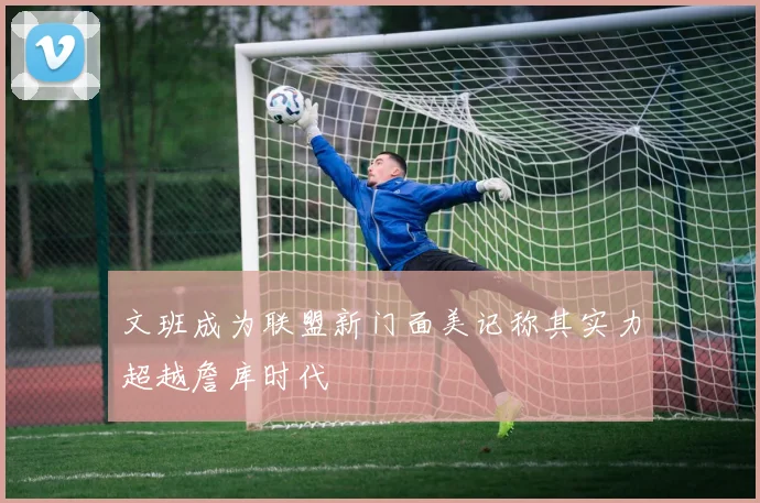 文班成为联盟新门面美记称其实力超越詹库时代