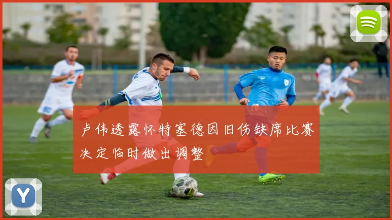 卢伟透露怀特塞德因旧伤缺席比赛决定临时做出调整